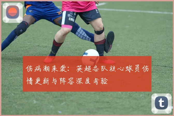 伤病潮来袭：英超各队核心球员伤情更新与阵容深度考验