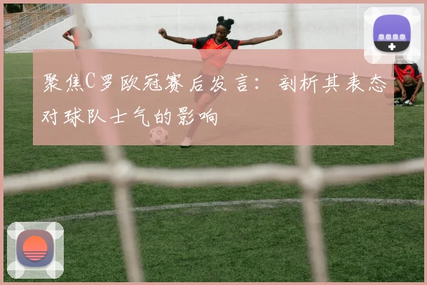 聚焦C罗欧冠赛后发言：剖析其表态对球队士气的影响