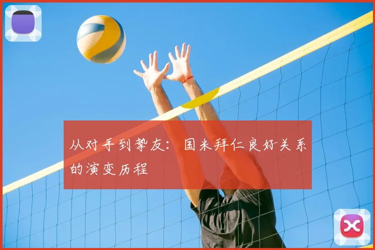 从对手到挚友：国米拜仁良好关系的演变历程