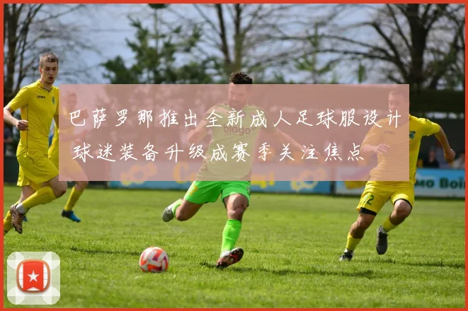 巴萨罗那推出全新成人足球服设计 球迷装备升级成赛季关注焦点