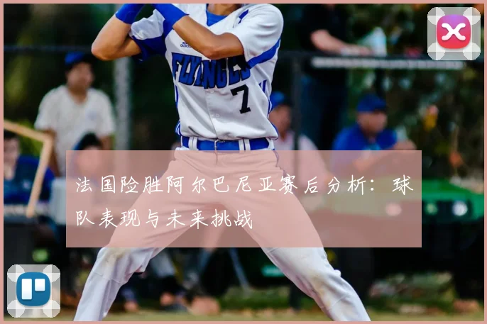 法国险胜阿尔巴尼亚赛后分析：球队表现与未来挑战