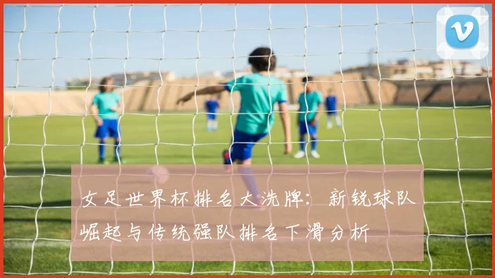 女足世界杯排名大洗牌：新锐球队崛起与传统强队排名下滑分析