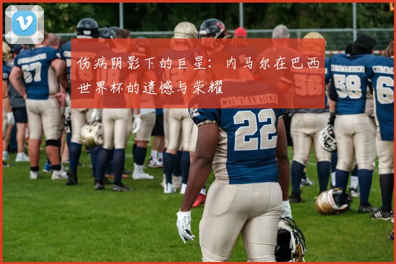 伤病阴影下的巨星：内马尔在巴西世界杯的遗憾与荣耀