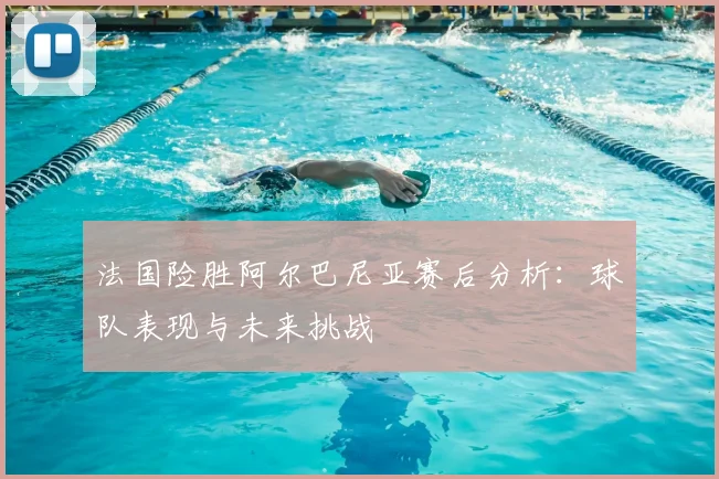法国险胜阿尔巴尼亚赛后分析：球队表现与未来挑战
