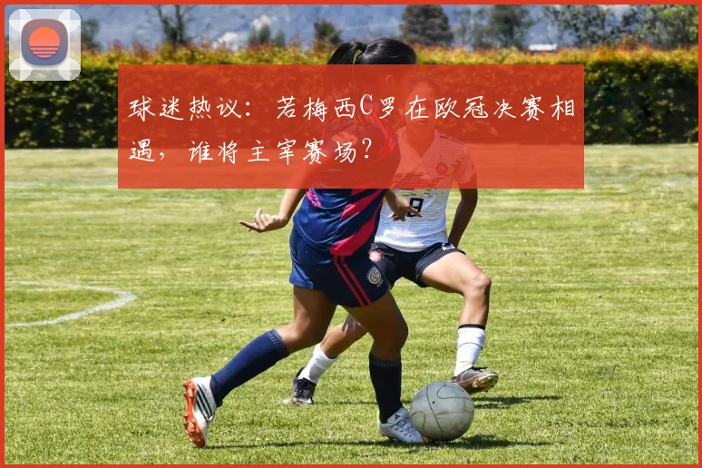 球迷热议：若梅西C罗在欧冠决赛相遇，谁将主宰赛场？