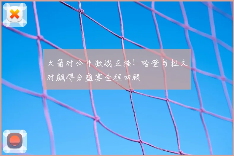 火箭对公牛激战正挫！哈登与拉文对飙得分盛宴全程回顾