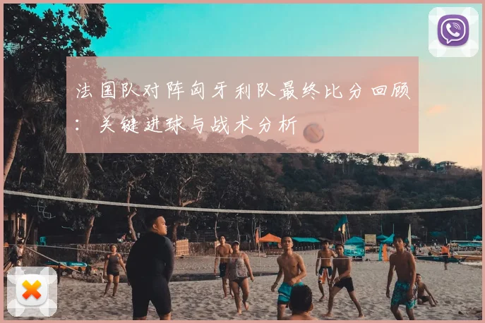 法国队对阵匈牙利队最终比分回顾：关键进球与战术分析