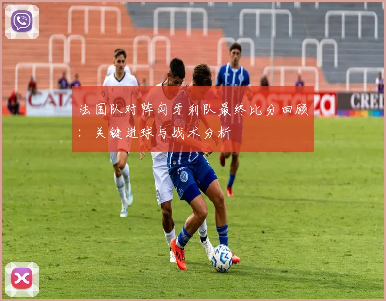 法国队对阵匈牙利队最终比分回顾：关键进球与战术分析