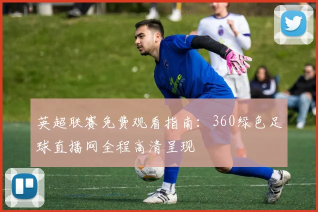 英超联赛免费观看指南:360绿色足球直播网全程高清呈现