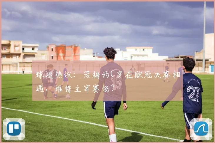 球迷热议：若梅西C罗在欧冠决赛相遇，谁将主宰赛场？