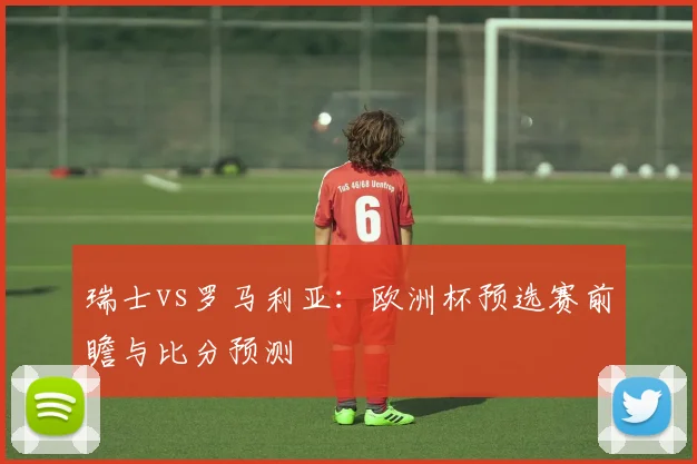 瑞士vs罗马利亚：欧洲杯预选赛前瞻与比分预测