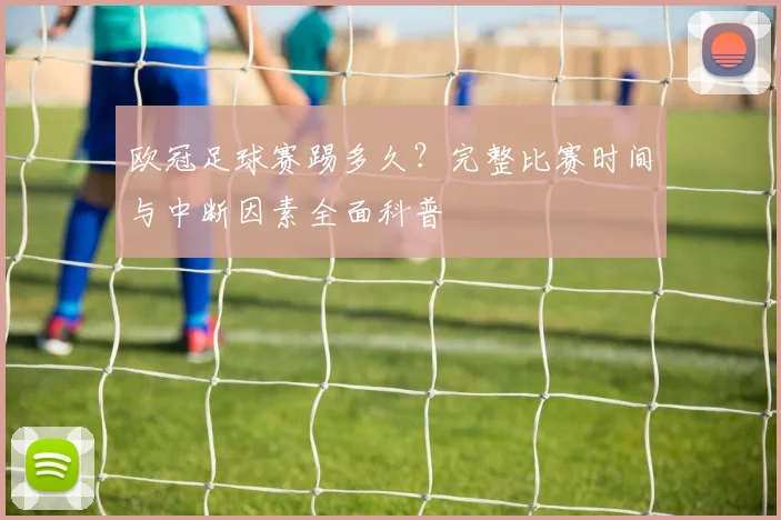 欧冠足球赛踢多久？完整比赛时间与中断因素全面科普
