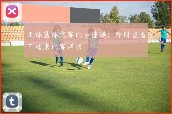 足球篮球完赛比分速递:即时查看已结束比赛详情