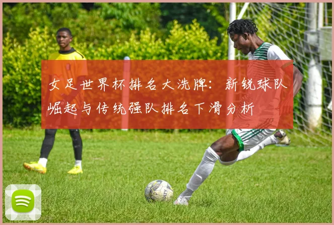 女足世界杯排名大洗牌：新锐球队崛起与传统强队排名下滑分析