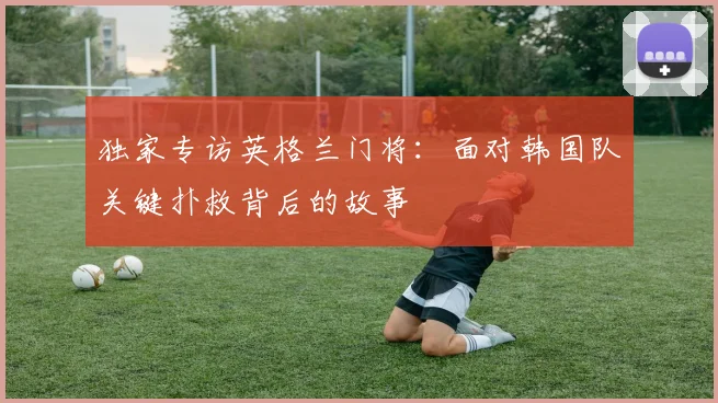 独家专访英格兰门将：面对韩国队关键扑救背后的故事