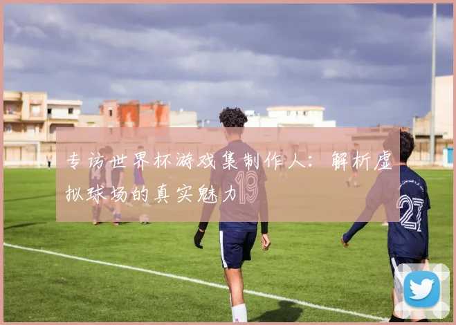 专访世界杯游戏集制作人：解析虚拟球场的真实魅力