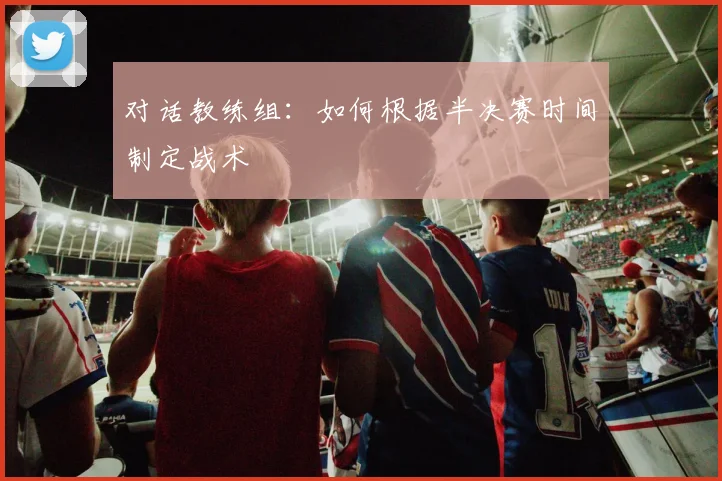 对话教练组：如何根据半决赛时间制定战术