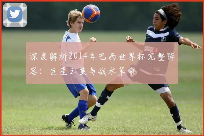 深度解析2014年巴西世界杯完整阵容：巨星云集与战术革命