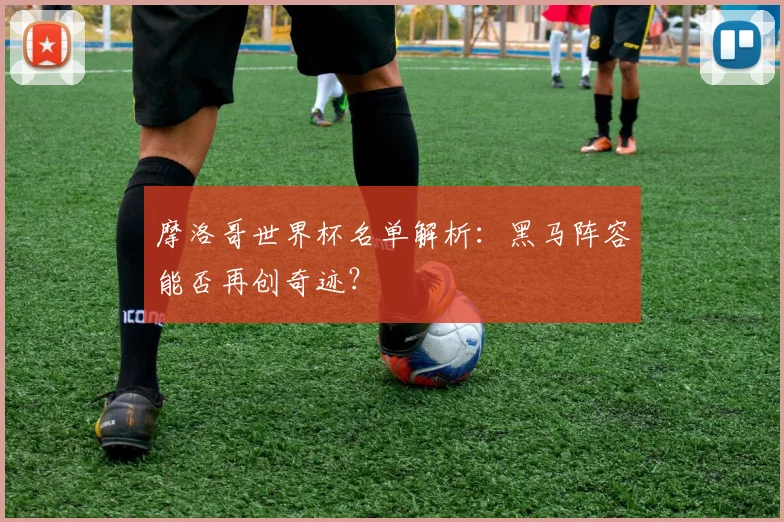 摩洛哥世界杯名单解析：黑马阵容能否再创奇迹？