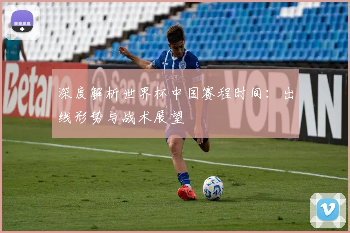 深度解析世界杯中国赛程时间：出线形势与战术展望