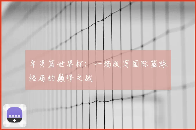 年男篮世界杯:一场改写国际篮球格局的巅峰之战