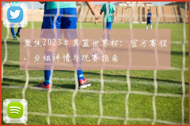 聚焦2023年男篮世界杯:官方赛程、分组详情与观赛指南