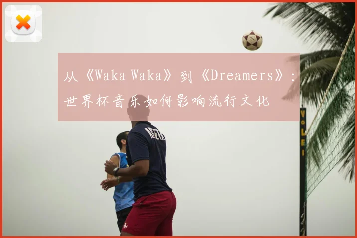 从《Waka Waka》到《Dreamers》：世界杯音乐如何影响流行文化