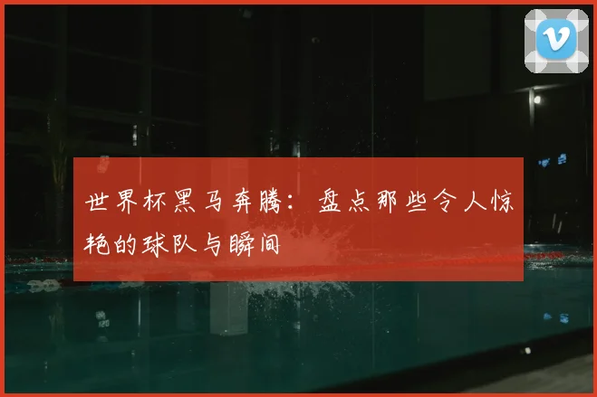 世界杯黑马奔腾:盘点那些令人惊艳的球队与瞬间