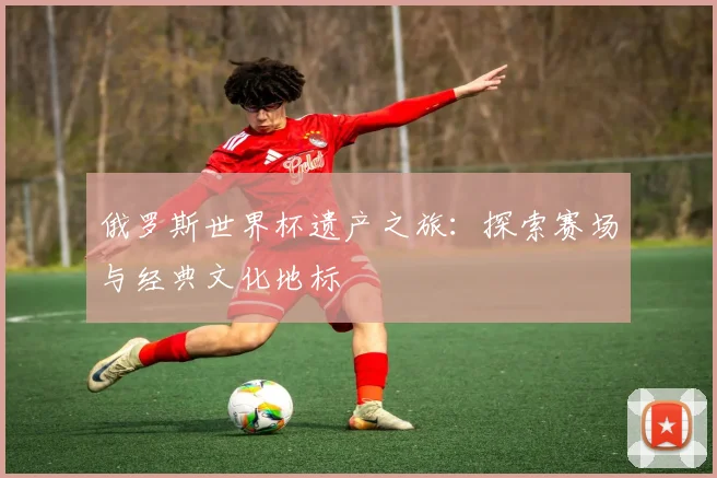 俄罗斯世界杯遗产之旅:探索赛场与经典文化地标