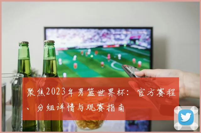 聚焦2023年男篮世界杯:官方赛程、分组详情与观赛指南