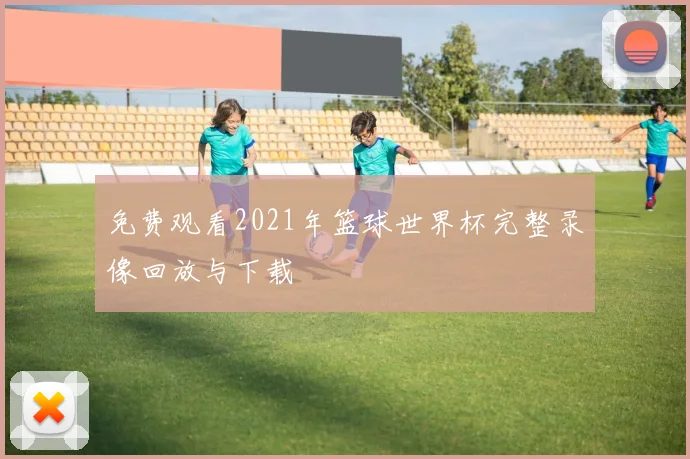 免费观看2021年篮球世界杯完整录像回放与下载