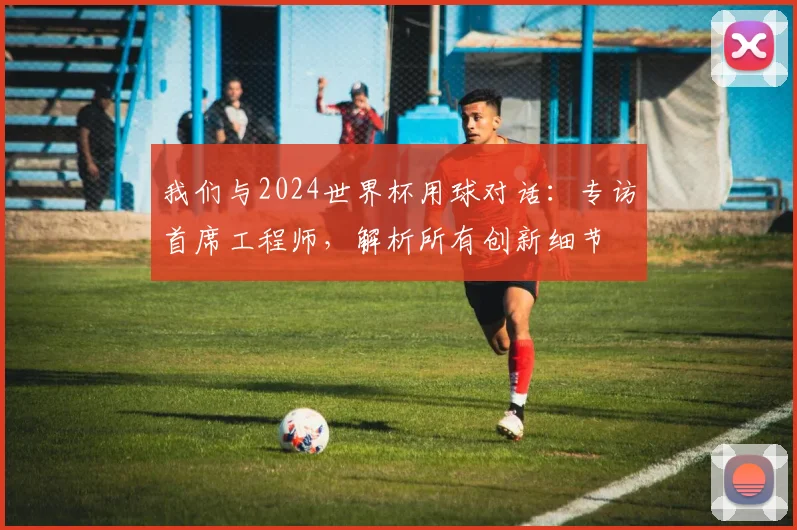 我们与2024世界杯用球对话：专访首席工程师，解析所有创新细节