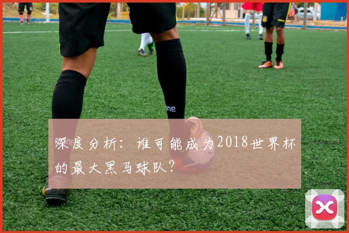 深度分析：谁可能成为2018世界杯的最大黑马球队？