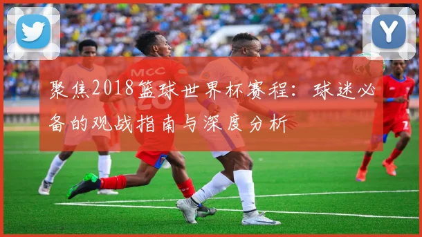 聚焦2018篮球世界杯赛程:球迷必备的观战指南与深度分析