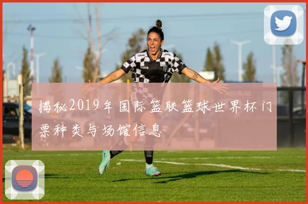揭秘2019年国际篮联篮球世界杯门票种类与场馆信息