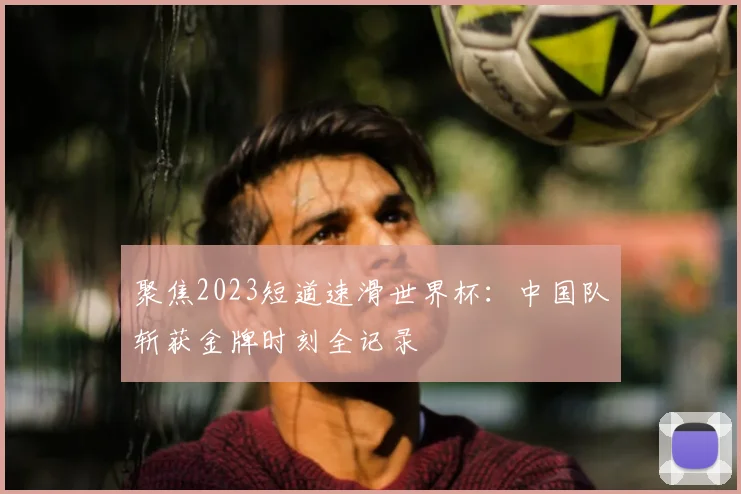聚焦2023短道速滑世界杯:中国队斩获金牌时刻全记录