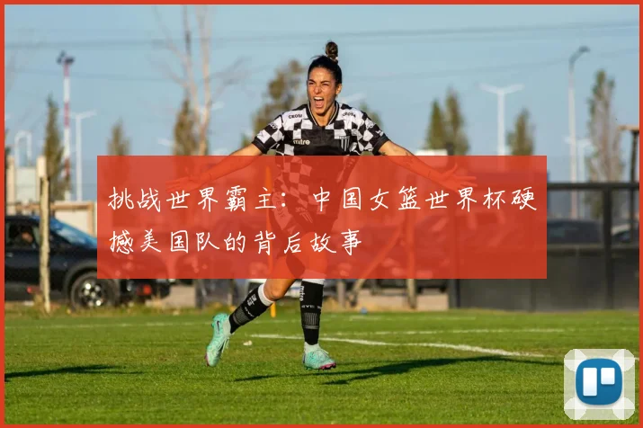 挑战世界霸主：中国女篮世界杯硬撼美国队的背后故事