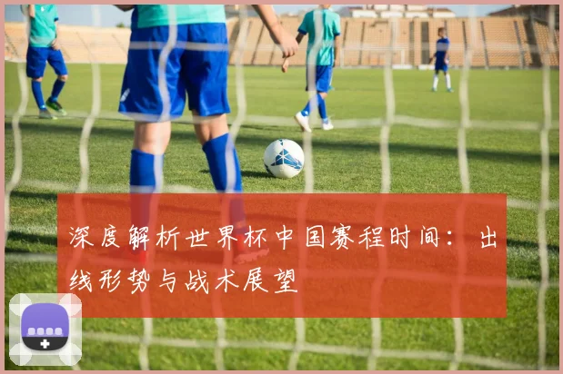 深度解析世界杯中国赛程时间：出线形势与战术展望