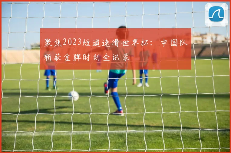 聚焦2023短道速滑世界杯:中国队斩获金牌时刻全记录