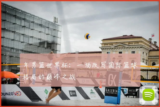 年男篮世界杯:一场改写国际篮球格局的巅峰之战