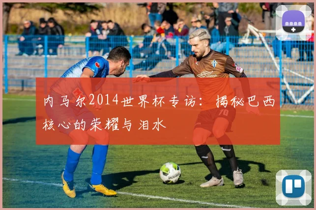 内马尔2014世界杯专访:揭秘巴西核心的荣耀与泪水